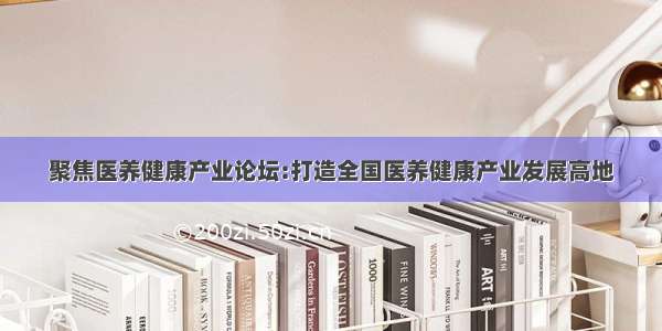 聚焦医养健康产业论坛:打造全国医养健康产业发展高地