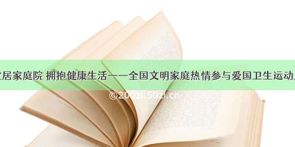 净化居家庭院 拥抱健康生活——全国文明家庭热情参与爱国卫生运动见闻