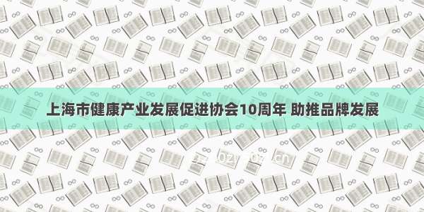 上海市健康产业发展促进协会10周年 助推品牌发展