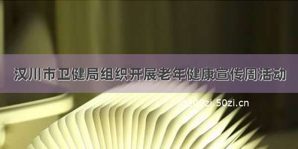 汉川市卫健局组织开展老年健康宣传周活动