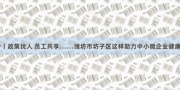 77秒丨政策找人 员工共享……潍坊市坊子区这样助力中小微企业健康发展