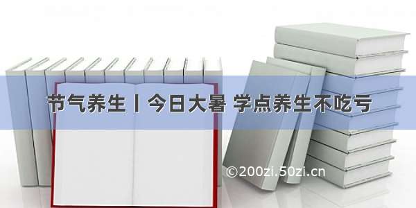 节气养生丨今日大暑 学点养生不吃亏