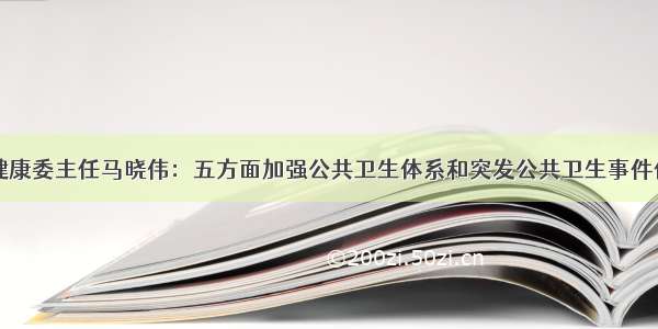 国家卫生健康委主任马晓伟：五方面加强公共卫生体系和突发公共卫生事件体系的建设