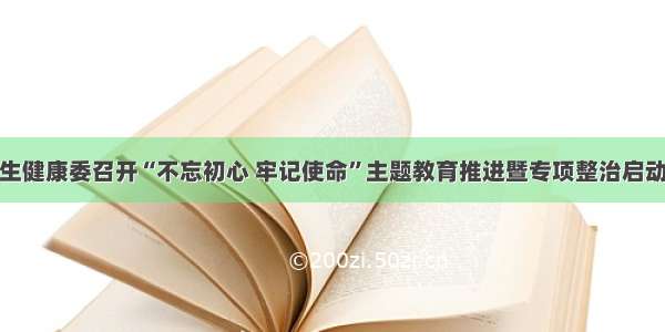 省卫生健康委召开“不忘初心 牢记使命”主题教育推进暨专项整治启动会议