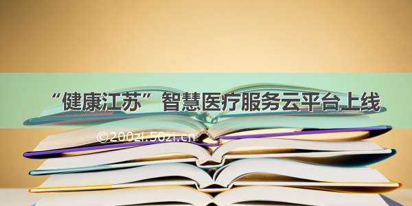 “健康江苏”智慧医疗服务云平台上线