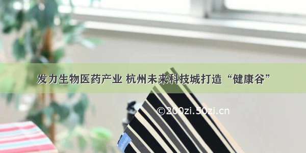 发力生物医药产业 杭州未来科技城打造“健康谷”