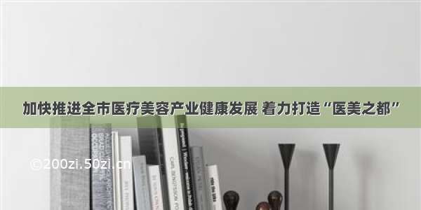 加快推进全市医疗美容产业健康发展 着力打造“医美之都”