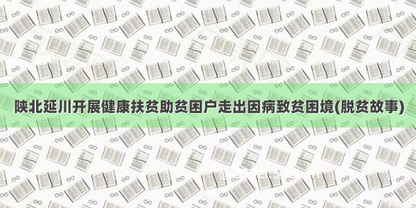 陕北延川开展健康扶贫助贫困户走出因病致贫困境(脱贫故事)