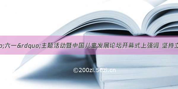 沈跃跃在“六一”主题活动暨中国儿童发展论坛开幕式上强调 坚持立德树人 促进儿