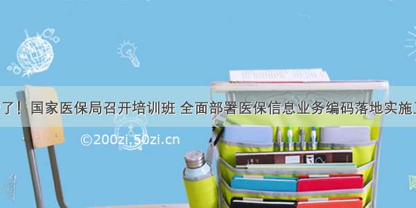 开始了！国家医保局召开培训班 全面部署医保信息业务编码落地实施工作！