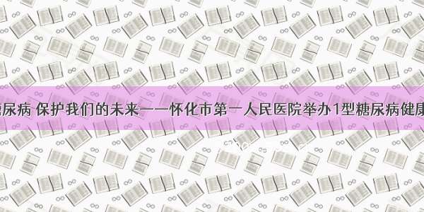 应对1型糖尿病 保护我们的未来——怀化市第一人民医院举办1型糖尿病健康沙龙活动