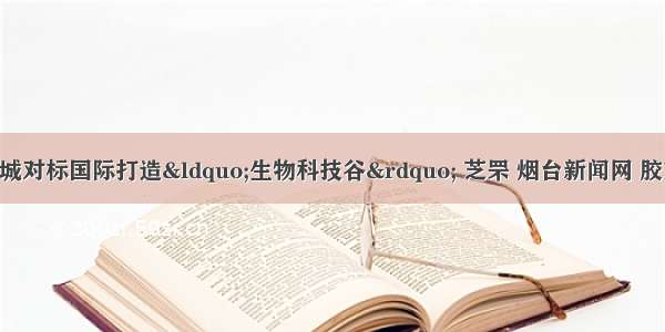 芝罘区医药新城对标国际打造“生物科技谷” 芝罘 烟台新闻网 胶东 国家批准的