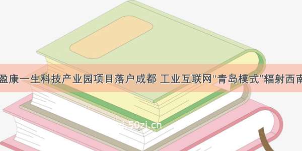 盈康一生科技产业园项目落户成都 工业互联网“青岛模式”辐射西南