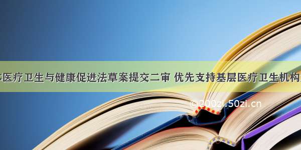 基本医疗卫生与健康促进法草案提交二审 优先支持基层医疗卫生机构发展