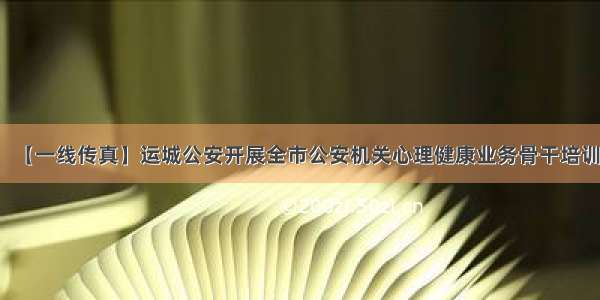 【一线传真】运城公安开展全市公安机关心理健康业务骨干培训