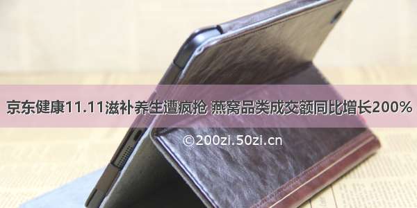 京东健康11.11滋补养生遭疯抢 燕窝品类成交额同比增长200%