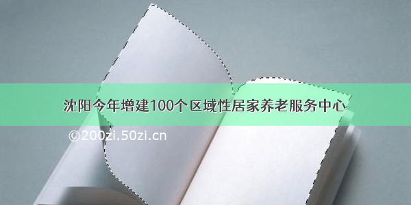 沈阳今年增建100个区域性居家养老服务中心