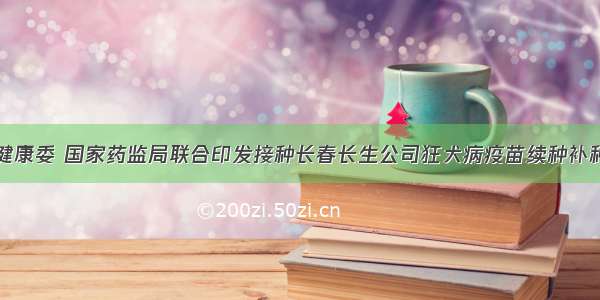 卫生健康委 国家药监局联合印发接种长春长生公司狂犬病疫苗续种补种方案