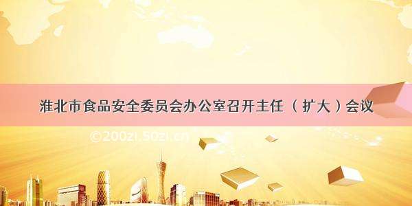 淮北市食品安全委员会办公室召开主任 （扩大）会议