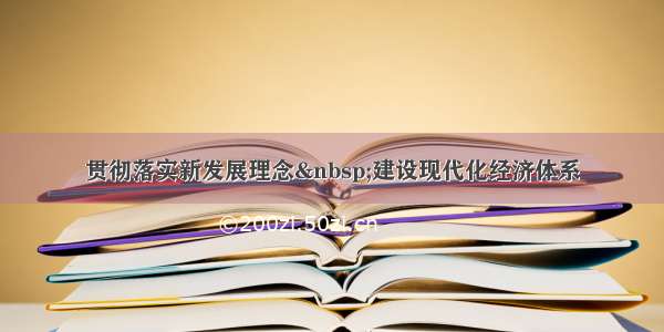 贯彻落实新发展理念 建设现代化经济体系