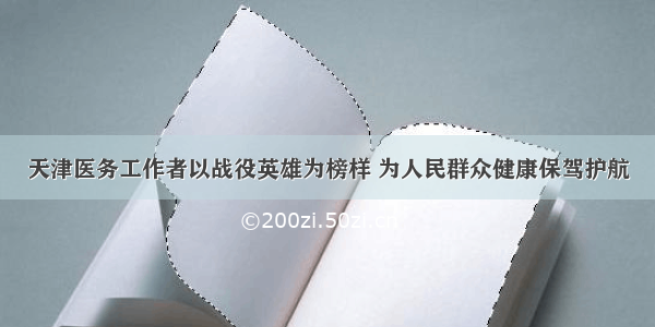 天津医务工作者以战役英雄为榜样 为人民群众健康保驾护航