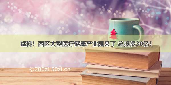 猛料！西区大型医疗健康产业园来了 总投资30亿！