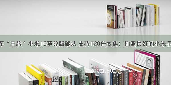 雷军“王牌”小米10至尊版确认 支持120倍变焦：拍照最好的小米手机