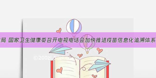 国家药监局 国家卫生健康委召开电视电话会加快推进疫苗信息化追溯体系建设工作