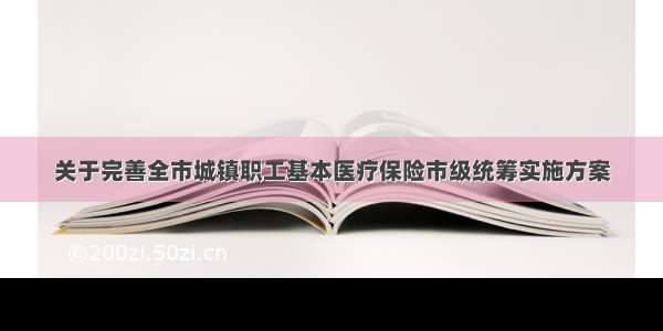 关于完善全市城镇职工基本医疗保险市级统筹实施方案