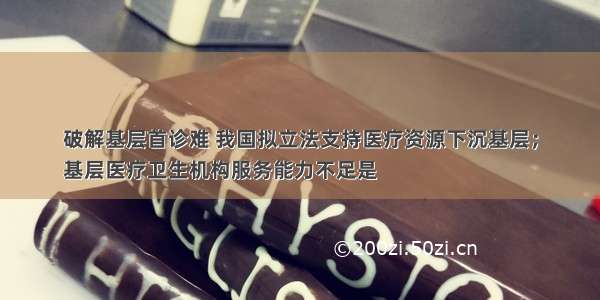 破解基层首诊难 我国拟立法支持医疗资源下沉基层；
基层医疗卫生机构服务能力不足是