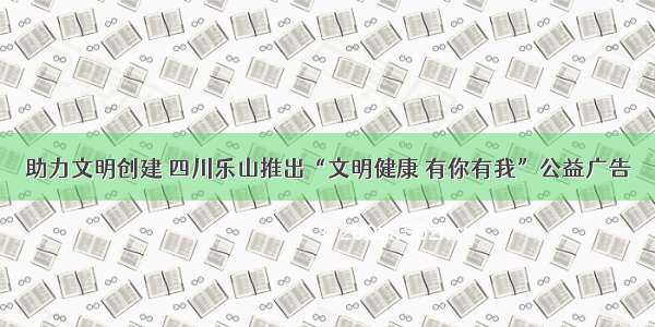 助力文明创建 四川乐山推出“文明健康 有你有我”公益广告