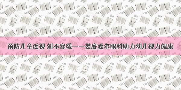 预防儿童近视 刻不容缓——娄底爱尔眼科助力幼儿视力健康