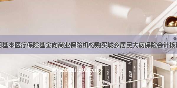 关于印发利用基本医疗保险基金向商业保险机构购买城乡居民大病保险会计核算补充规定的