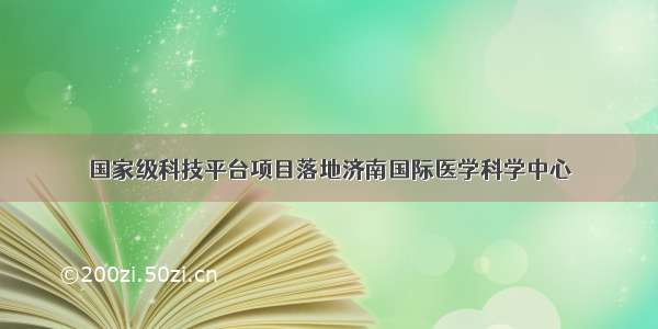 国家级科技平台项目落地济南国际医学科学中心