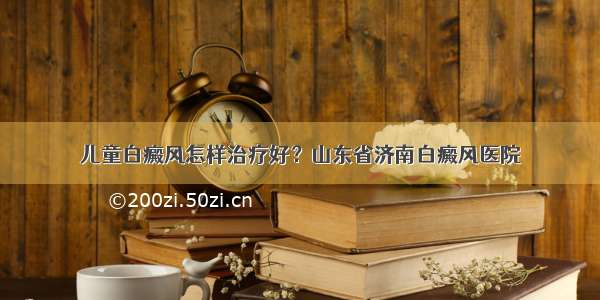 儿童白癜风怎样治疗好？山东省济南白癜风医院