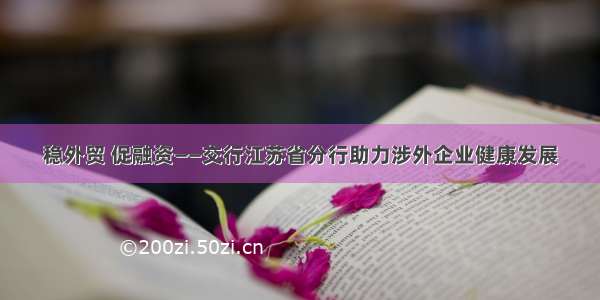 稳外贸 促融资——交行江苏省分行助力涉外企业健康发展