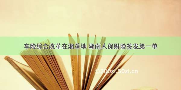 车险综合改革在湘落地 湖南人保财险签发第一单