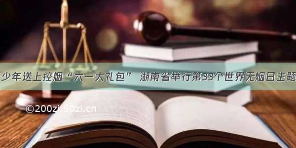 为青少年送上控烟“六一大礼包” 湖南省举行第33个世界无烟日主题活动