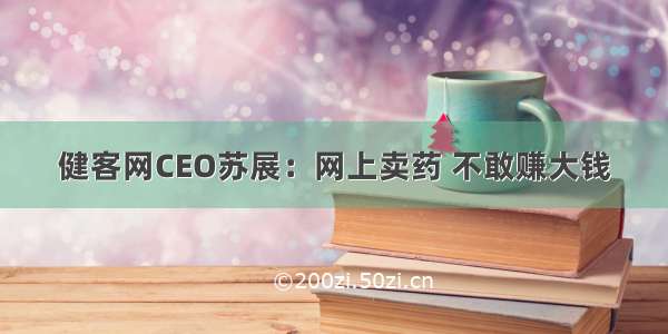 健客网CEO苏展：网上卖药 不敢赚大钱