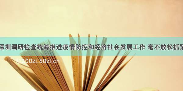 李希到广州深圳调研检查统筹推进疫情防控和经济社会发展工作 毫不放松抓紧抓实抓细疫