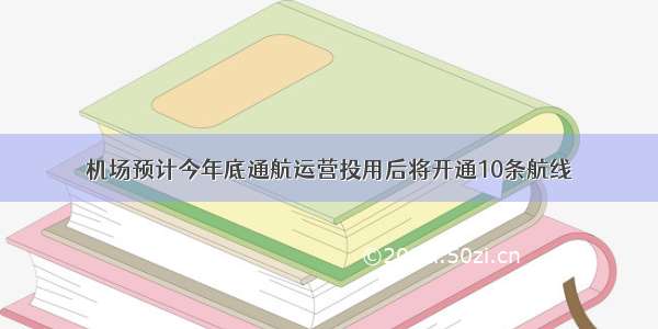 机场预计今年底通航运营投用后将开通10条航线