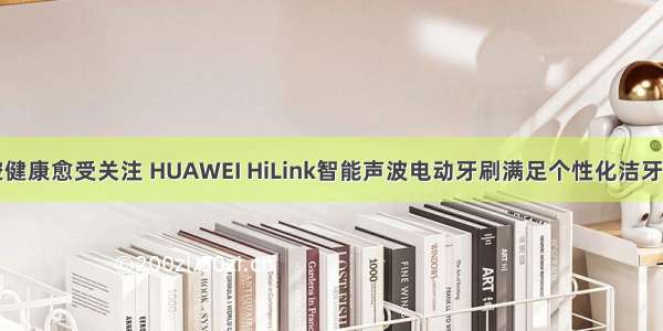 口腔健康愈受关注 HUAWEI HiLink智能声波电动牙刷满足个性化洁牙需求