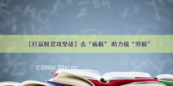 【打赢脱贫攻坚战】去“病根” 助力拔“穷根”