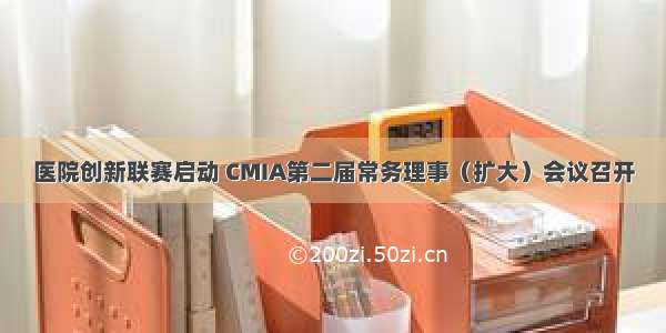 医院创新联赛启动 CMIA第二届常务理事（扩大）会议召开