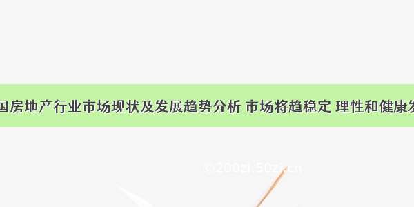 中国房地产行业市场现状及发展趋势分析 市场将趋稳定 理性和健康发展