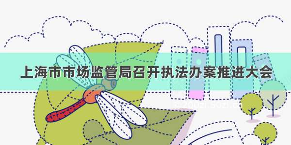 上海市市场监管局召开执法办案推进大会