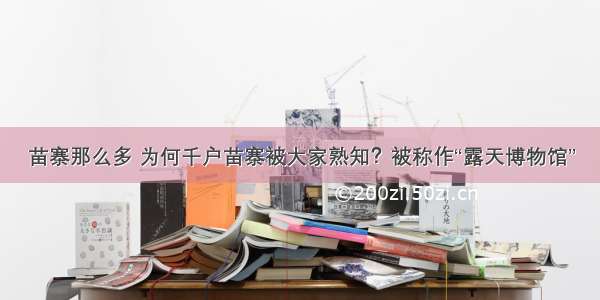 苗寨那么多 为何千户苗寨被大家熟知？被称作“露天博物馆”