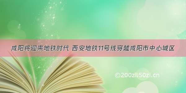 咸阳将迎来地铁时代 西安地铁11号线穿越咸阳市中心城区