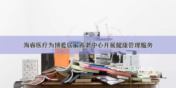 海睿医疗为博爱居家养老中心开展健康管理服务