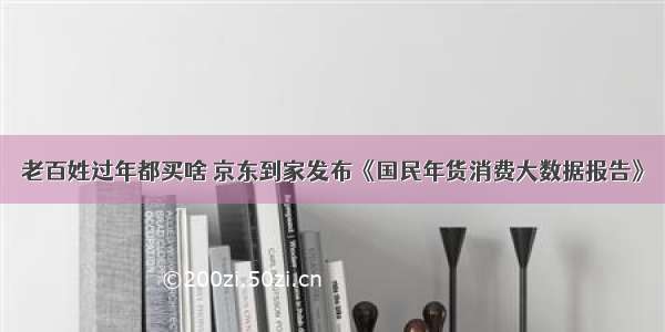 老百姓过年都买啥 京东到家发布《国民年货消费大数据报告》